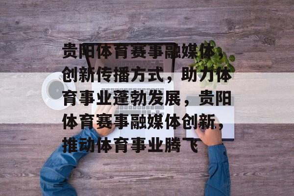 贵阳体育赛事融媒体，创新传播方式，助力体育事业蓬勃发展，贵阳体育赛事融媒体创新，推动体育事业腾飞