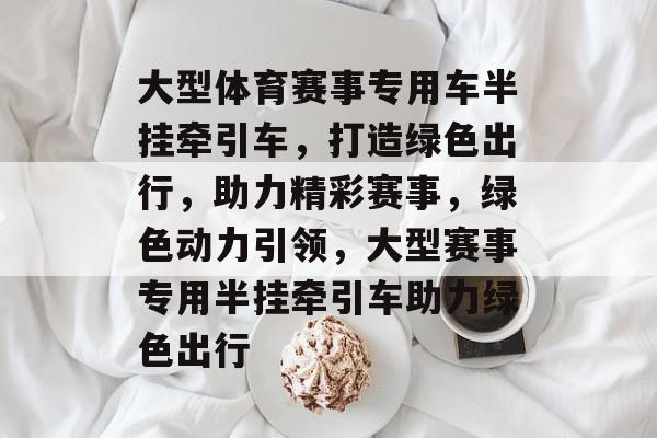 大型体育赛事专用车半挂牵引车,打造绿色出行,助力精彩赛事,绿色动力引领,大型赛事专用半挂牵引车助力绿色出行 大型体育赛事专用车半挂牵引车,打造绿色出行,助力精彩赛事,绿色动力引领,大型赛事专用半挂牵引车助力绿色出行