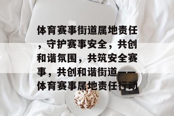 体育赛事街道属地责任，守护赛事安全，共创和谐氛围，共筑安全赛事，共创和谐街道——体育赛事属地责任行动