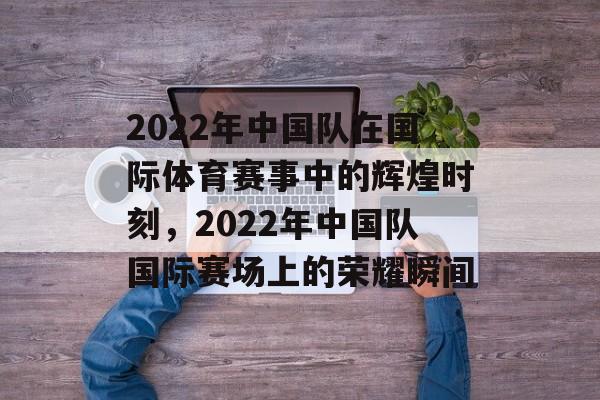 2022年中国队在国际体育赛事中的辉煌时刻，2022年中国队国际赛场上的荣耀瞬间