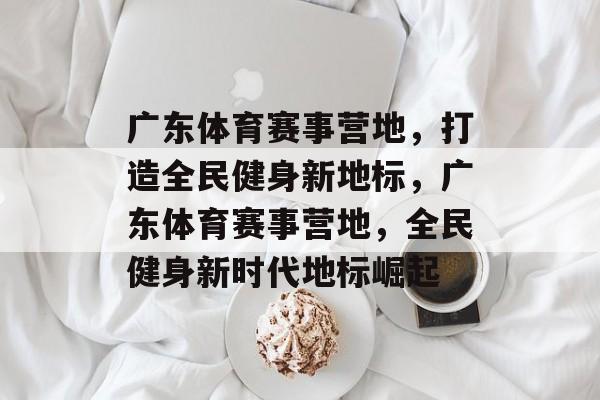 广东体育赛事营地，打造全民健身新地标，广东体育赛事营地，全民健身新时代地标崛起