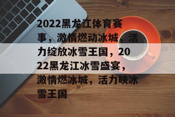 2022黑龙江体育赛事，激情燃动冰城，活力绽放冰雪王国，2022黑龙江冰雪盛宴，激情燃冰城，活力映冰雪王国