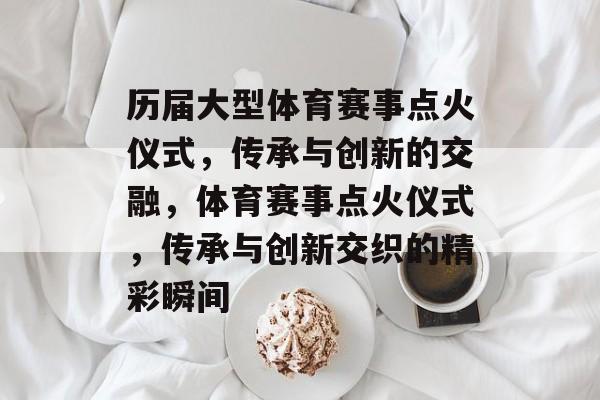 历届大型体育赛事点火仪式，传承与创新的交融，体育赛事点火仪式，传承与创新交织的精彩瞬间