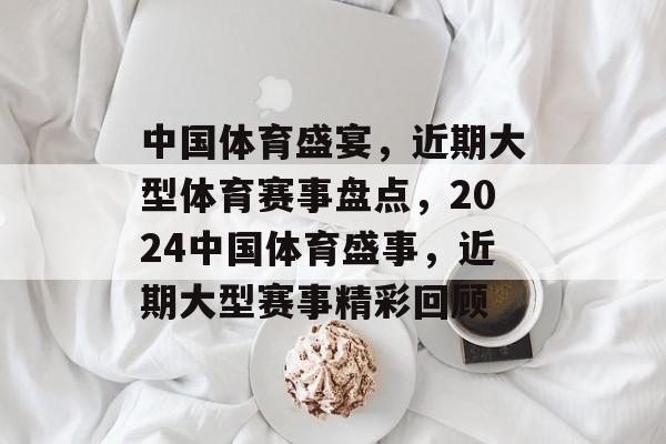 中国体育盛宴，近期大型体育赛事盘点，2024中国体育盛事，近期大型赛事精彩回顾