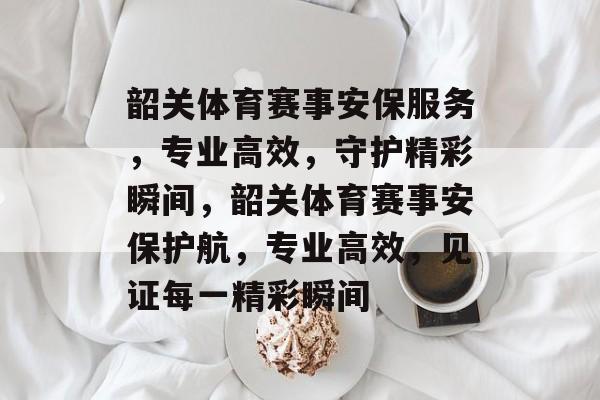 韶关体育赛事安保服务，专业高效，守护精彩瞬间，韶关体育赛事安保护航，专业高效，见证每一精彩瞬间