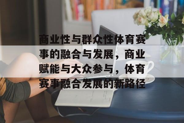 商业性与群众性体育赛事的融合与发展，商业赋能与大众参与，体育赛事融合发展的新路径