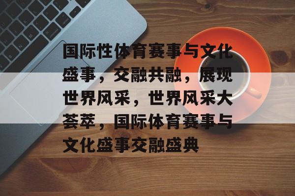 国际性体育赛事与文化盛事,交融共融,展现世界风采,世界风采大荟萃,国际体育赛事与文化盛事交融盛典 国际性体育赛事与文化盛事,交融共融,展现世界风采,世界风采大荟萃,国际体育赛事与文化盛事交融盛典