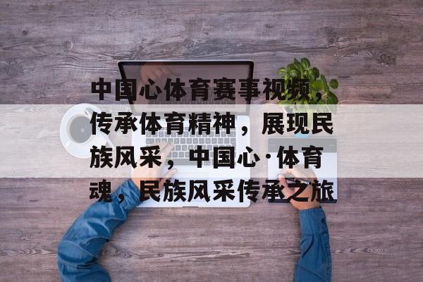 中国心体育赛事视频,传承体育精神,展现民族风采,中国心·体育魂,民族风采传承之旅 中国心体育赛事视频,传承体育精神,展现民族风采,中国心·体育魂,民族风采传承之旅