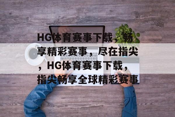 HG体育赛事下载，畅享精彩赛事，尽在指尖，HG体育赛事下载，指尖畅享全球精彩赛事