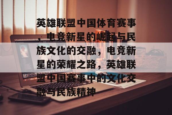 英雄联盟中国体育赛事，电竞新星的崛起与民族文化的交融，电竞新星的荣耀之路，英雄联盟中国赛事中的文化交融与民族精神