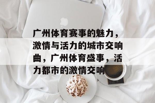 广州体育赛事的魅力,激情与活力的城市交响曲,广州体育盛事,活力都市的激情交响 广州体育赛事的魅力,激情与活力的城市交响曲,广州体育盛事,活力都市的激情交响