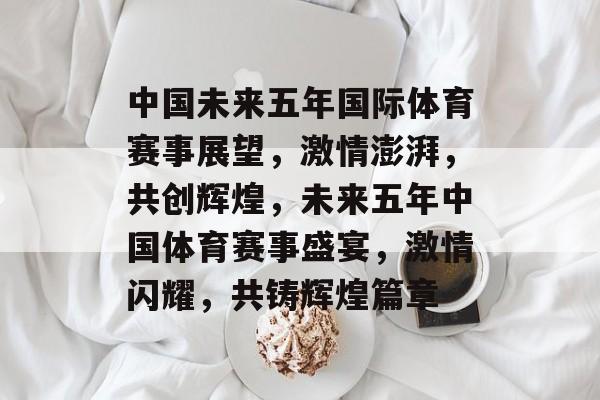 中国未来五年国际体育赛事展望，激情澎湃，共创辉煌，未来五年中国体育赛事盛宴，激情闪耀，共铸辉煌篇章