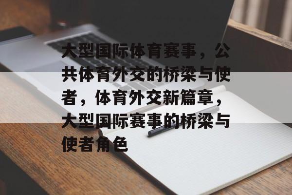 大型国际体育赛事,公共体育外交的桥梁与使者,体育外交新篇章,大型国际赛事的桥梁与使者角色 大型国际体育赛事,公共体育外交的桥梁与使者,体育外交新篇章,大型国际赛事的桥梁与使者角色