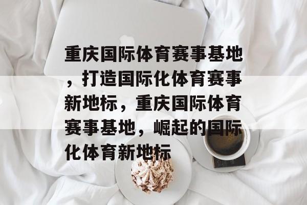 重庆国际体育赛事基地，打造国际化体育赛事新地标，重庆国际体育赛事基地，崛起的国际化体育新地标