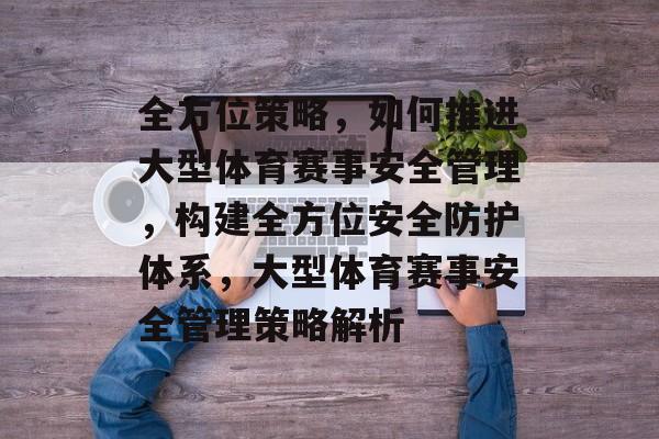 全方位策略，如何推进大型体育赛事安全管理，构建全方位安全防护体系，大型体育赛事安全管理策略解析